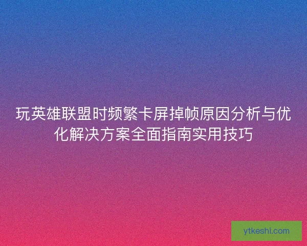 玩英雄联盟时频繁卡屏掉帧原因分析与优化解决方案全面指南实用技巧