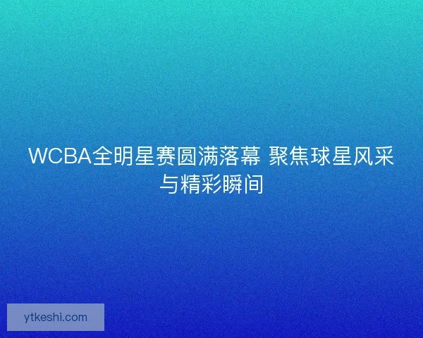 WCBA全明星赛圆满落幕 聚焦球星风采与精彩瞬间