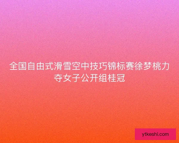 全国自由式滑雪空中技巧锦标赛徐梦桃力夺女子公开组桂冠