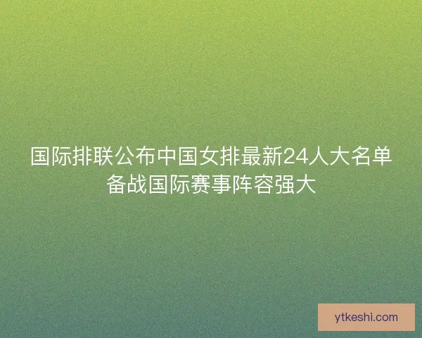 国际排联公布中国女排最新24人大名单备战国际赛事阵容强大