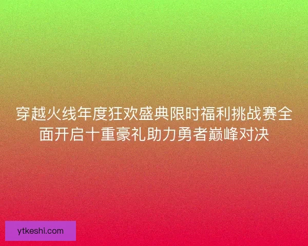 穿越火线年度狂欢盛典限时福利挑战赛全面开启十重豪礼助力勇者巅峰对决