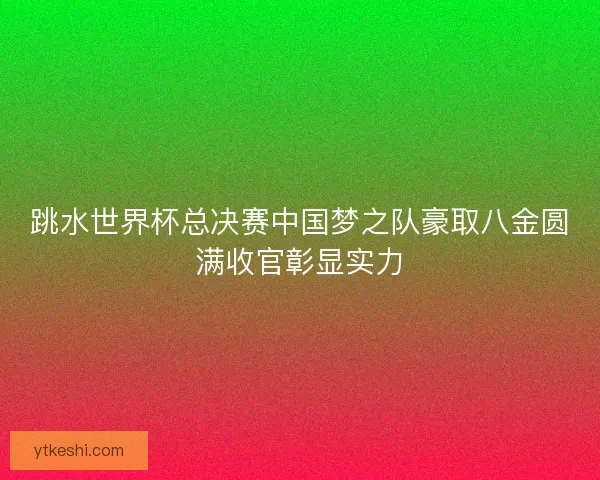 跳水世界杯总决赛中国梦之队豪取八金圆满收官彰显实力